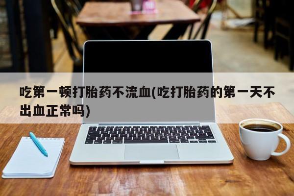 流产药微信联系方式安全无副作用吃第一顿打胎药不流血(吃打胎药的第一天不出血正常吗)