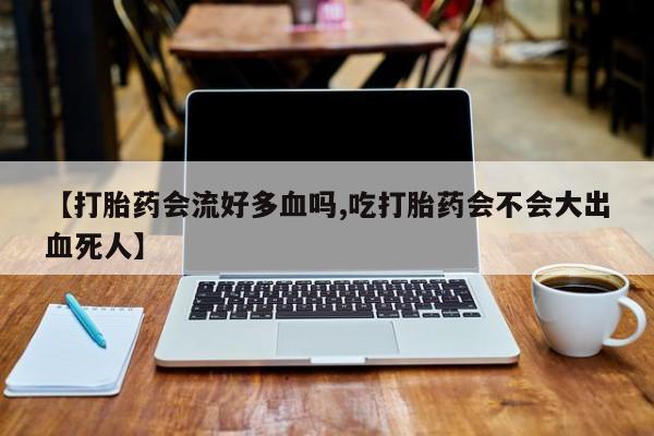 流产药微信联系方式安全无副作用【打胎药会流好多血吗,吃打胎药会不会大出血死人】