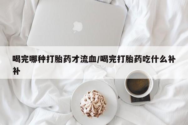 流产药微信联系方式安全无副作用喝完哪种打胎药才流血/喝完打胎药吃什么补补
