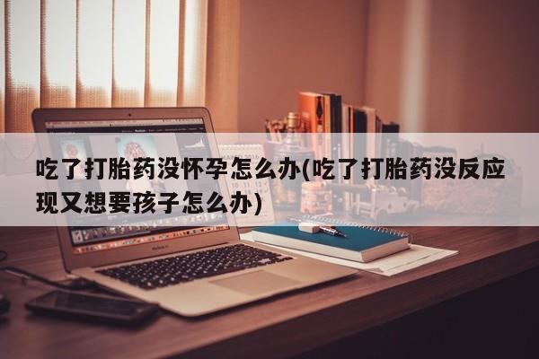 流产药微信联系方式安全无副作用吃了打胎药没怀孕怎么办(吃了打胎药没反应现又想要孩子怎么办)