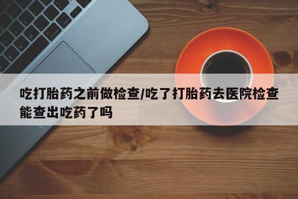 流产药微信联系方式安全无副作用吃打胎药之前做检查/吃了打胎药去医院检查能查出吃药了吗