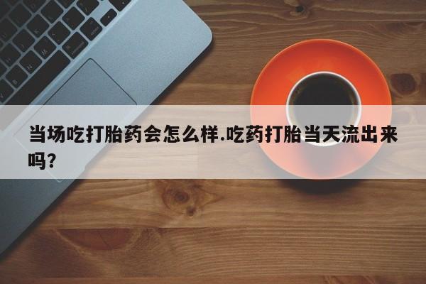 流产药微信联系方式安全无副作用当场吃打胎药会怎么样.吃药打胎当天流出来吗？