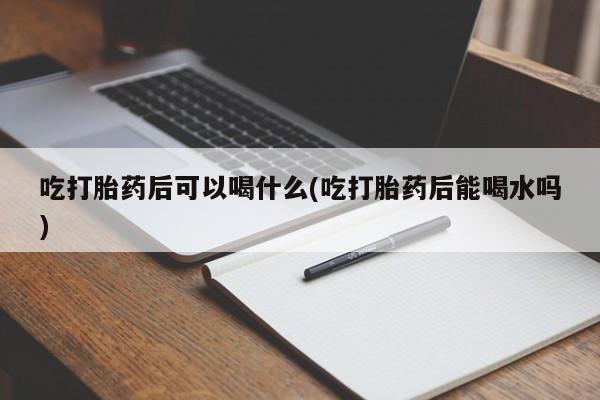 流产药微信联系方式安全无副作用吃打胎药后可以喝什么(吃打胎药后能喝水吗)