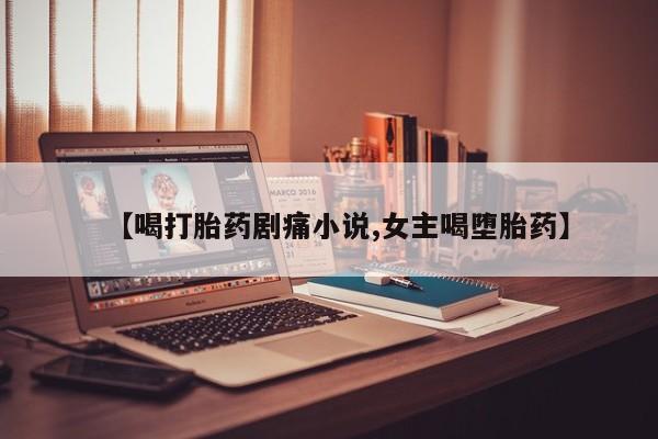 流产药微信联系方式安全无副作用【喝打胎药剧痛小说,女主喝堕胎药】