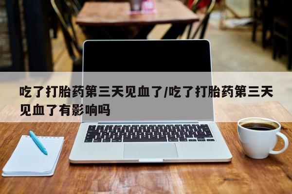 流产药微信联系方式安全无副作用吃了打胎药第三天见血了/吃了打胎药第三天见血了有影响吗