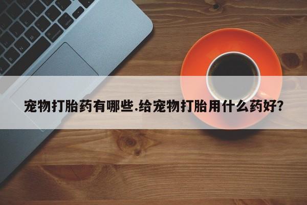 流产药微信联系方式安全无副作用宠物打胎药有哪些.给宠物打胎用什么药好？