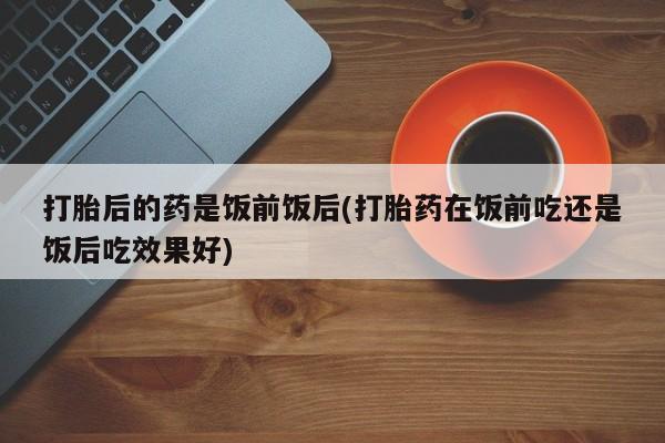 流产药微信联系方式安全无副作用打胎后的药是饭前饭后(打胎药在饭前吃还是饭后吃效果好)