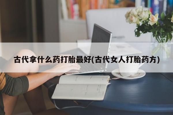 流产药微信联系方式安全无副作用古代拿什么药打胎最好(古代女人打胎药方)