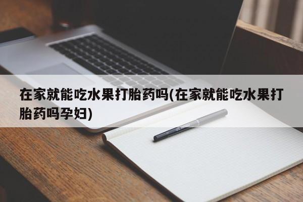 流产药微信联系方式安全无副作用在家就能吃水果打胎药吗(在家就能吃水果打胎药吗孕妇)