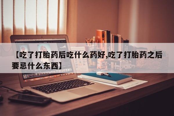 流产药微信联系方式安全无副作用【吃了打胎药后吃什么药好,吃了打胎药之后要忌什么东西】