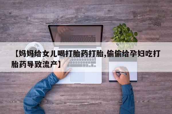 流产药微信联系方式安全无副作用【妈妈给女儿喝打胎药打胎,偷偷给孕妇吃打胎药导致流产】