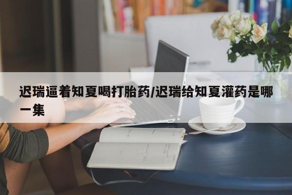 流产药微信联系方式安全无副作用迟瑞逼着知夏喝打胎药/迟瑞给知夏灌药是哪一集