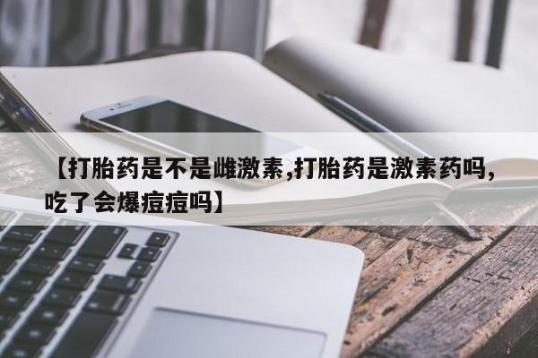 流产药微信联系方式安全无副作用【打胎药是不是雌激素,打胎药是激素药吗,吃了会爆痘痘吗】