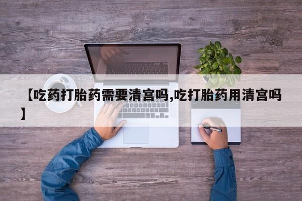 流产药微信联系方式安全无副作用【吃药打胎药需要清宫吗,吃打胎药用清宫吗】