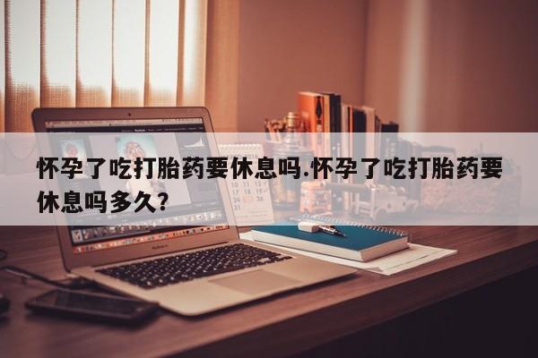 流产药微信联系方式安全无副作用怀孕了吃打胎药要休息吗.怀孕了吃打胎药要休息吗多久？