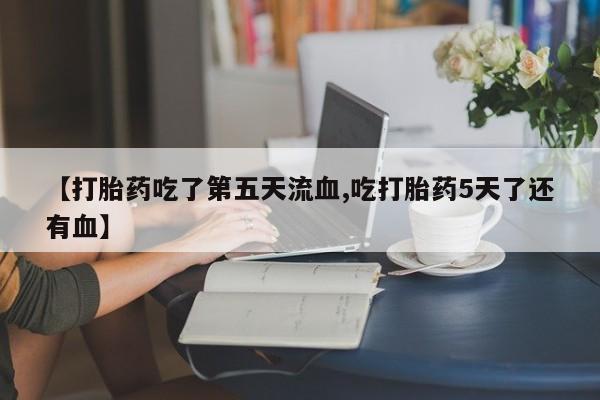 流产药微信联系方式安全无副作用【打胎药吃了第五天流血,吃打胎药5天了还有血】