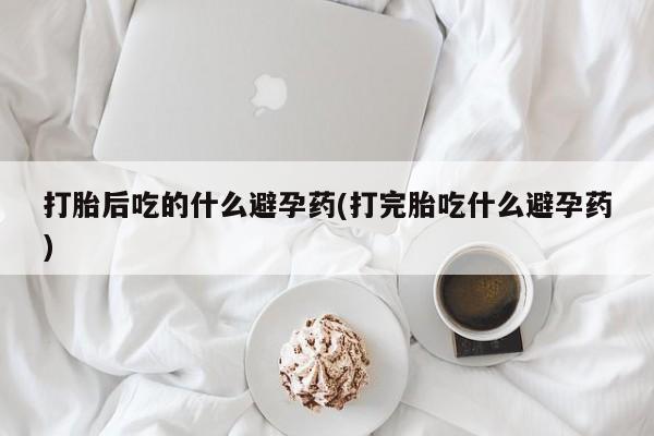 流产药微信联系方式安全无副作用打胎后吃的什么避孕药(打完胎吃什么避孕药)