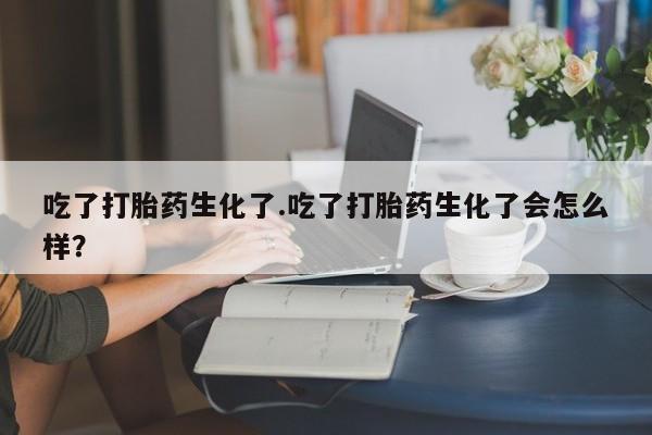 流产药微信联系方式安全无副作用吃了打胎药生化了.吃了打胎药生化了会怎么样？