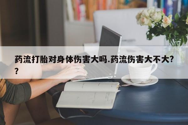 流产药微信联系方式安全无副作用药流打胎对身体伤害大吗.药流伤害大不大?？