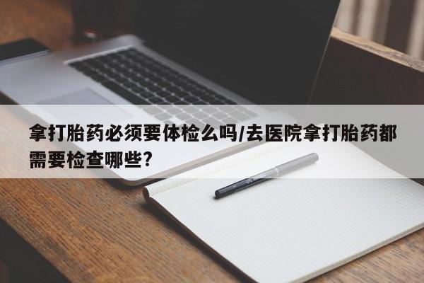 流产药微信联系方式安全无副作用拿打胎药必须要体检么吗/去医院拿打胎药都需要检查哪些?