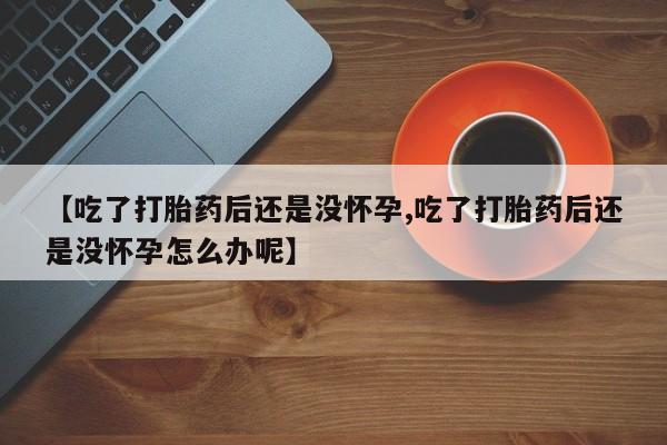 流产药微信联系方式安全无副作用【吃了打胎药后还是没怀孕,吃了打胎药后还是没怀孕怎么办呢】