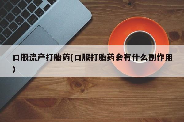 流产药微信联系方式安全无副作用口服流产打胎药(口服打胎药会有什么副作用)