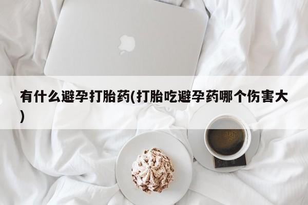 流产药微信联系方式安全无副作用有什么避孕打胎药(打胎吃避孕药哪个伤害大)