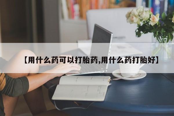 流产药微信联系方式安全无副作用【用什么药可以打胎药,用什么药打胎好】