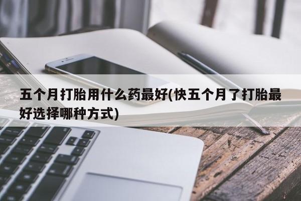 流产药微信联系方式安全无副作用五个月打胎用什么药最好(快五个月了打胎最好选择哪种方式)