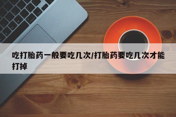流产药微信联系方式安全无副作用吃打胎药一般要吃几次/打胎药要吃几次才能打掉