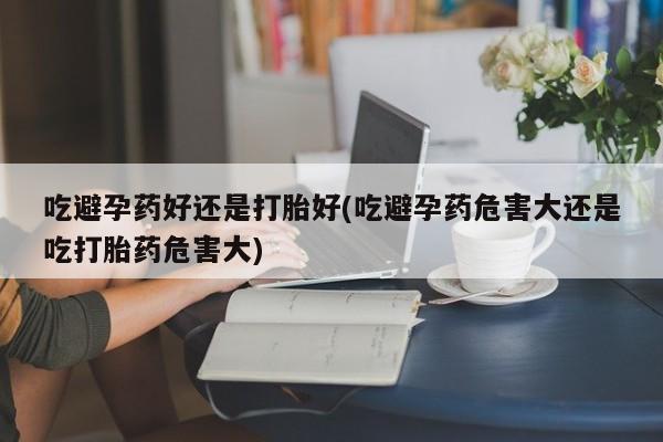 流产药微信联系方式安全无副作用吃避孕药好还是打胎好(吃避孕药危害大还是吃打胎药危害大)