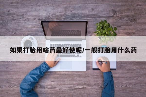 流产药微信联系方式安全无副作用如果打胎用啥药最好使呢/一般打胎用什么药
