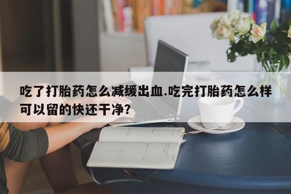 流产药微信联系方式安全无副作用吃了打胎药怎么减缓出血.吃完打胎药怎么样可以留的快还干净？