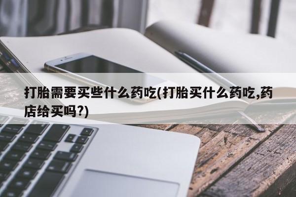 流产药微信联系方式安全无副作用打胎需要买些什么药吃(打胎买什么药吃,药店给买吗?)