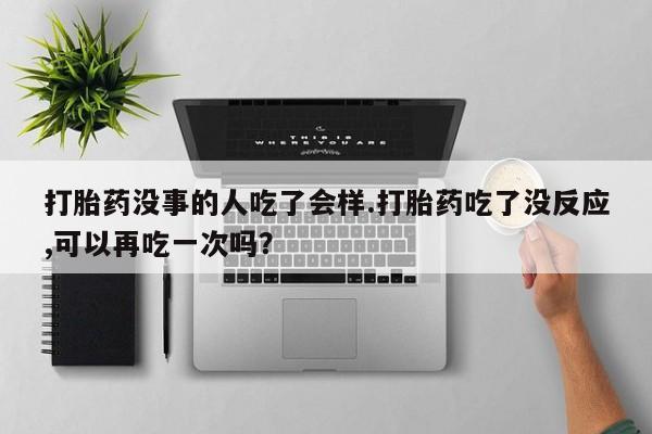 流产药微信联系方式安全无副作用打胎药没事的人吃了会样.打胎药吃了没反应,可以再吃一次吗？