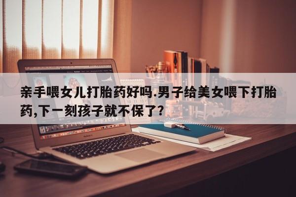 流产药微信联系方式安全无副作用亲手喂女儿打胎药好吗.男子给美女喂下打胎药,下一刻孩子就不保了？