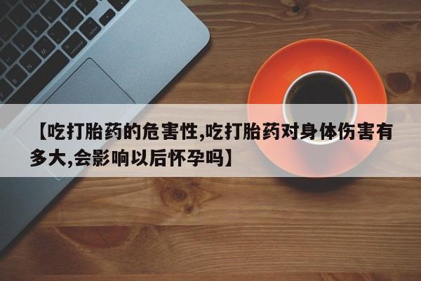 流产药微信联系方式安全无副作用【吃打胎药的危害性,吃打胎药对身体伤害有多大,会影响以后怀孕吗】