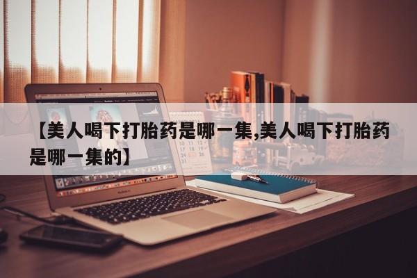 流产药微信联系方式安全无副作用【美人喝下打胎药是哪一集,美人喝下打胎药是哪一集的】
