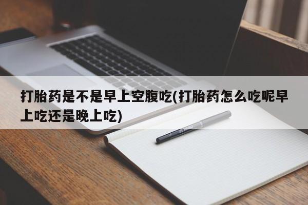 流产药微信联系方式安全无副作用打胎药是不是早上空腹吃(打胎药怎么吃呢早上吃还是晚上吃)