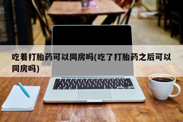 流产药微信联系方式安全无副作用吃着打胎药可以同房吗(吃了打胎药之后可以同房吗)