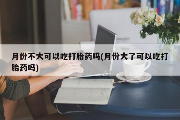 流产药微信联系方式安全无副作用月份不大可以吃打胎药吗(月份大了可以吃打胎药吗)