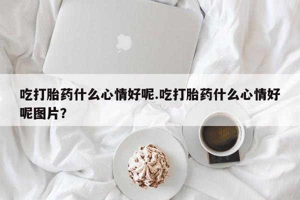 流产药微信联系方式安全无副作用吃打胎药什么心情好呢.吃打胎药什么心情好呢图片？