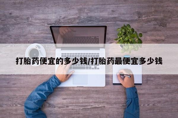 流产药微信联系方式安全无副作用打胎药便宜的多少钱/打胎药最便宜多少钱