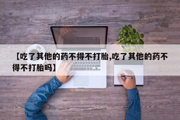 流产药微信联系方式安全无副作用【吃了其他的药不得不打胎,吃了其他的药不得不打胎吗】