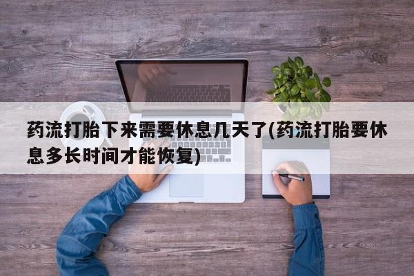 流产药微信联系方式安全无副作用药流打胎下来需要休息几天了(药流打胎要休息多长时间才能恢复)