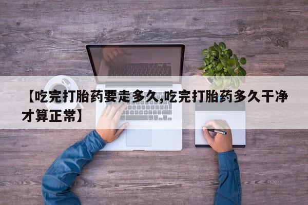 流产药微信联系方式安全无副作用【吃完打胎药要走多久,吃完打胎药多久干净才算正常】